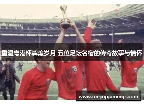 重温粤港杯辉煌岁月 五位足坛名宿的传奇故事与情怀