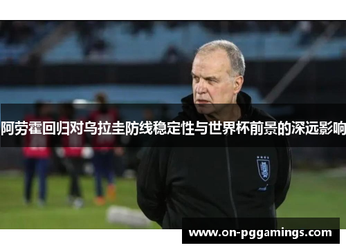 阿劳霍回归对乌拉圭防线稳定性与世界杯前景的深远影响