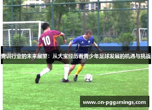 青训行业的未来展望:从大宝经历看青少年足球发展的机遇与挑战 青训行业的未来展望:从大宝经历看青少年足球发展的机遇与挑战