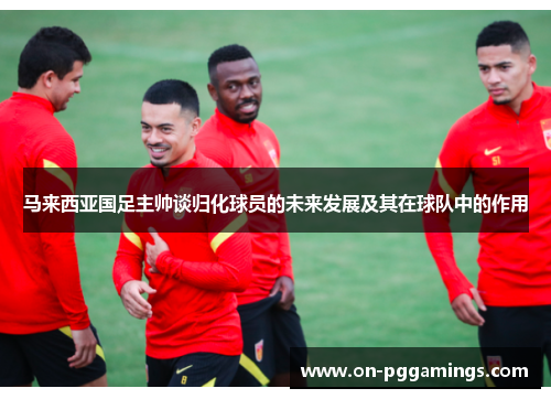 马来西亚国足主帅谈归化球员的未来发展及其在球队中的作用