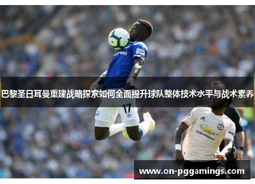 巴黎圣日耳曼重建战略探索如何全面提升球队整体技术水平与战术素养