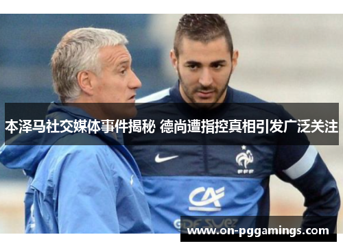 本泽马社交媒体事件揭秘 德尚遭指控真相引发广泛关注